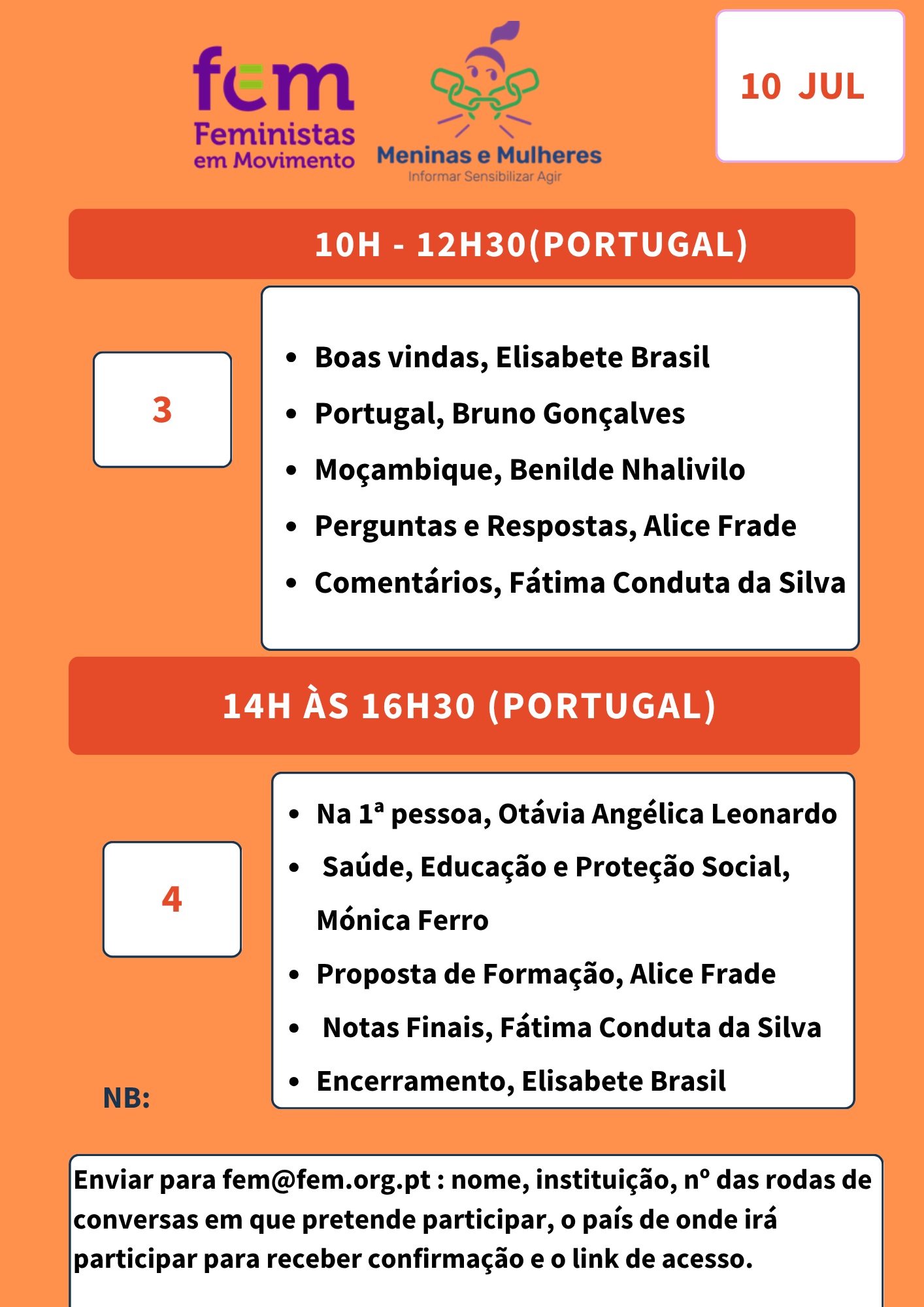 fem Feministas em Movimento Meninas e Mulheres Informar Sensibilizar Agir 10 JUL 10H - 12H30 (PORTUGAL) 3 Boas vindas, Elisabete Brasil Portugal, Bruno Gonçalves Moçambique, Benilde Nhalivilo Perguntas e Respostas, Alice Frade Comentários, Fátima Conduta da Silva 14H ÀS 16H30 (PORTUGAL) 4 Na 1ª pessoa, Otávia Angélica Leonardo Saúde, Educação e Proteção Social, Mónica Ferro Proposta de Formação, Alice Frade Notas Finais, Fátima Conduta da Silva Encerramento, Elisabete Brasil